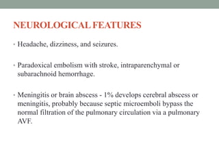 NEUROLOGICALFEATURES
• Headache, dizziness, and seizures.
• Paradoxical embolism with stroke, intraparenchymal or
subarachnoid hemorrhage.
• Meningitis or brain abscess - 1% develops cerebral abscess or
meningitis, probably because septic microemboli bypass the
normal filtration of the pulmonary circulation via a pulmonary
AVF.
 