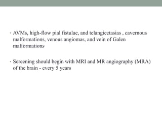 • AVMs, high-flow pial fistulae, and telangiectasias , cavernous
malformations, venous angiomas, and vein of Galen
malformations
• Screening should begin with MRI and MR angiography (MRA)
of the brain - every 5 years
 
