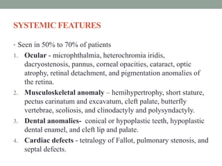 SYSTEMIC FEATURES
• Seen in 50% to 70% of patients
1. Ocular - microphthalmia, heterochromia iridis,
dacryostenosis, pannus, corneal opacities, cataract, optic
atrophy, retinal detachment, and pigmentation anomalies of
the retina.
2. Musculoskeletal anomaly – hemihypertrophy, short stature,
pectus carinatum and excavatum, cleft palate, butterfly
vertebrae, scoliosis, and clinodactyly and polysyndactyly.
3. Dental anomalies- conical or hypoplastic teeth, hypoplastic
dental enamel, and cleft lip and palate.
4. Cardiac defects - tetralogy of Fallot, pulmonary stenosis, and
septal defects.
 