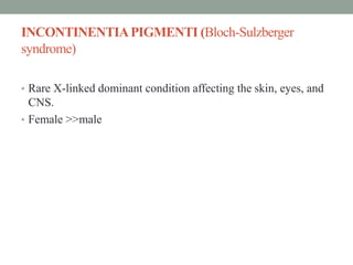 INCONTINENTIAPIGMENTI (Bloch-Sulzberger
syndrome)
• Rare X-linked dominant condition affecting the skin, eyes, and
CNS.
• Female >>male
 