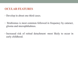 OCULAR FEATURES
• Develop in about one third cases.
• Strabismus is most common followed in frequency by cataract,
glioma and microphthalmos.
• Increased risk of retinal detachment -most likely to occur in
early childhood.
 