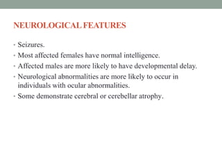 NEUROLOGICALFEATURES
• Seizures.
• Most affected females have normal intelligence.
• Affected males are more likely to have developmental delay.
• Neurological abnormalities are more likely to occur in
individuals with ocular abnormalities.
• Some demonstrate cerebral or cerebellar atrophy.
 