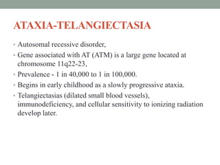 ATAXIA-TELANGIECTASIA
• Autosomal recessive disorder,
• Gene associated with AT (ATM) is a large gene located at
chromosome 11q22-23,
• Prevalence - 1 in 40,000 to 1 in 100,000.
• Begins in early childhood as a slowly progressive ataxia.
• Telangiectasias (dilated small blood vessels),
immunodeficiency, and cellular sensitivity to ionizing radiation
develop later.
 