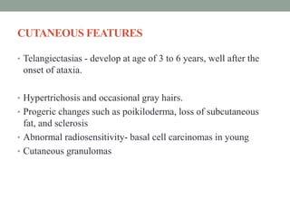 CUTANEOUS FEATURES
• Telangiectasias - develop at age of 3 to 6 years, well after the
onset of ataxia.
• Hypertrichosis and occasional gray hairs.
• Progeric changes such as poikiloderma, loss of subcutaneous
fat, and sclerosis
• Abnormal radiosensitivity- basal cell carcinomas in young
• Cutaneous granulomas
 