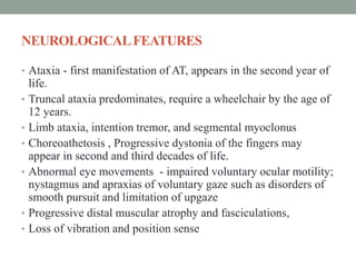 NEUROLOGICALFEATURES
• Ataxia - first manifestation of AT, appears in the second year of
life.
• Truncal ataxia predominates, require a wheelchair by the age of
12 years.
• Limb ataxia, intention tremor, and segmental myoclonus
• Choreoathetosis , Progressive dystonia of the fingers may
appear in second and third decades of life.
• Abnormal eye movements - impaired voluntary ocular motility;
nystagmus and apraxias of voluntary gaze such as disorders of
smooth pursuit and limitation of upgaze
• Progressive distal muscular atrophy and fasciculations,
• Loss of vibration and position sense
 