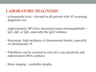 LABORATORYDIAGNOSIS
• α-fetoprotein level - elevated in all patients with AT screening
diagnostic test.
• Approximately 80% have decreased serum immunoglobulin—
IgA, IgE, or IgG, especially the IgG2 subclass
• Karyotype: high incidence of chromosomal breaks, especially
on chromosome 14
• Fibroblasts can be screened in vitro for x-ray sensitivity and
radioresistant DNA synthesis
• Brain imaging - cerebellar atrophy.
 