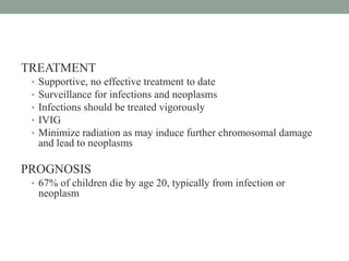 TREATMENT
• Supportive, no effective treatment to date
• Surveillance for infections and neoplasms
• Infections should be treated vigorously
• IVIG
• Minimize radiation as may induce further chromosomal damage
and lead to neoplasms
PROGNOSIS
• 67% of children die by age 20, typically from infection or
neoplasm
 