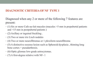 DIAGNOSTIC CRITERIAOFNF TYPE 1
Diagnosed when any 2 or more of the following 7 features are
present:
• (1) Six or more Cafe-au-lait macules (macules >5 mm in prepubertal patients
and >15 mm in postpubertal patients )
• (2) Axillary or inguinal freckling .
• (3) Two or more iris Lisch nodules
• (4) Two or more neurofibromas or 1 plexiform neurofibroma
• (5) A distinctive osseous lesion such as Sphenoid dysplasia , thinning long
bone cortex + pseudarthrosis.
• (6) Optic gliomas low-grade astrocytomas.
• (7) A first-degree relative with NF- 1
 