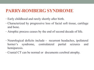PARRY-ROMBERG SYNDROME
• Early childhood and rarely shortly after birth.
• Characterized by progressive loss of facial soft tissue, cartilage
and bone.
• Atrophic process ceases by the end of second decade of life.
• Neurological deficits include - recurrent headaches, ipsilateral
horner’s syndrome, contralateral partial seizures and
hemiparesis.
• Cranial CT can be normal or documents cerebral atrophy.
 