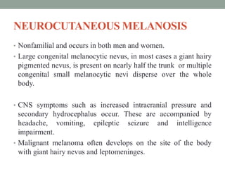 NEUROCUTANEOUS MELANOSIS
• Nonfamilial and occurs in both men and women.
• Large congenital melanocytic nevus, in most cases a giant hairy
pigmented nevus, is present on nearly half the trunk or multiple
congenital small melanocytic nevi disperse over the whole
body.
• CNS symptoms such as increased intracranial pressure and
secondary hydrocephalus occur. These are accompanied by
headache, vomiting, epileptic seizure and intelligence
impairment.
• Malignant melanoma often develops on the site of the body
with giant hairy nevus and leptomeninges.
 
