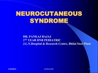 NEUROCUTANEOUS
           SYNDROME

            DR. PANKAJ BAJAJ
            1ST YEAR DNB PEDIATRIC
            J.L.N.Hospital & Research Centre, Bhilai Steel Plant




5/30/2012                   JLNH & RC                         1
 