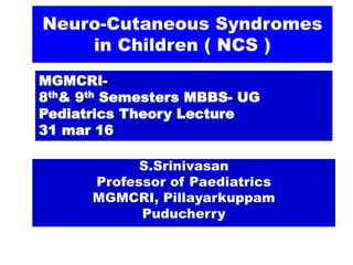 Neuro-Cutaneous Syndromes
in Children ( NCS )
MGMCRI-
8th& 9th Semesters MBBS- UG
Pediatrics Theory Lecture
31 mar 16
S.Srinivasan
Professor of Paediatrics
MGMCRI, Pillayarkuppam
Puducherry
 