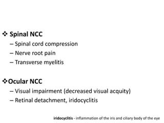  Spinal NCC
– Spinal cord compression
– Nerve root pain
– Transverse myelitis
Ocular NCC
– Visual impairment (decreased visual acquity)
– Retinal detachment, iridocyclitis
iridocyclitis - inflammation of the iris and ciliary body of the eye
 