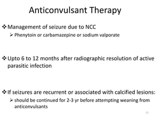 Anticonvulsant Therapy
Management of seizure due to NCC
Phenytoin or carbamazepine or sodium valporate
Upto 6 to 12 months after radiographic resolution of active
parasitic infection
If seizures are recurrent or associated with calcified lesions:
should be continued for 2-3 yr before attempting weaning from
anticonvulsants
22
 
