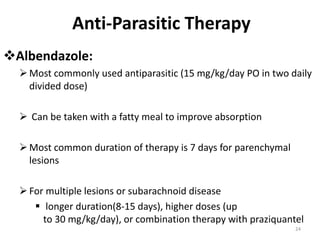 Anti-Parasitic Therapy
Albendazole:
Most commonly used antiparasitic (15 mg/kg/day PO in two daily
divided dose)
 Can be taken with a fatty meal to improve absorption
Most common duration of therapy is 7 days for parenchymal
lesions
For multiple lesions or subarachnoid disease
 longer duration(8-15 days), higher doses (up
to 30 mg/kg/day), or combination therapy with praziquantel
24
 