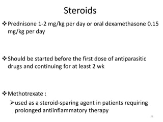 Steroids
Prednisone 1-2 mg/kg per day or oral dexamethasone 0.15
mg/kg per day
Should be started before the first dose of antiparasitic
drugs and continuing for at least 2 wk
Methotrexate :
used as a steroid-sparing agent in patients requiring
prolonged antiinﬂammatory therapy
26
 