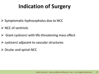Indication of Surgery
 Symptomatic hydrocephalus due to NCC
 NCC of ventricle
 Giant cysticerci with life-threatening mass effect
 cysticerci adjacent to vascular structures
 Ocular and spinal NCC
Giant cysticerci : Rare condition defined as size in its largest dimension 27
 