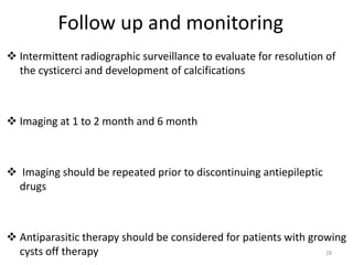 Follow up and monitoring
 Intermittent radiographic surveillance to evaluate for resolution of
the cysticerci and development of calcifications
 Imaging at 1 to 2 month and 6 month
 Imaging should be repeated prior to discontinuing antiepileptic
drugs
 Antiparasitic therapy should be considered for patients with growing
cysts off therapy 28
 