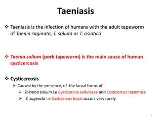 Taeniasis
 Taeniasis is the infection of humans with the adult tapeworm
of Taenia saginata, T. solium or T. asiatica
 Taenia solium (pork tapeworm) is the main cause of human
cysticercosis
 Cysticercosis
 Caused by the presence, of the larval forms of
 Taenina solium i.e Cysticercus cellulosae and Cysticercus racemose
 T. saginata i.e Cysticercus bovis occurs very rarely
4
 