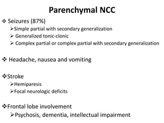 Parenchymal NCC
 Seizures (87%)
Simple partial with secondary generalization
 Generalized tonic-clonic
 Complex partial or complex partial with secondary generalization
 Headache, nausea and vomiting
Stroke
Hemiparesis
Focal neurologic deficits
Frontal lobe involvement
Psychosis, dementia, intellectual impairment
 