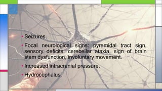 • Seizures.
• Focal neurological signs: pyramidal tract sign,
sensory deficits, cerebellar ataxia, sign of brain
stem dysfunction, involuntary movement.
• Increased intracranial pressure.
• Hydrocephalus.
 