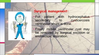 Surgical management:
• For patient with hydrocephalus
secondary to cysticercosis
ventricular shunt is done.
• Freely mobile ventricular cyst may
be removed by surgical excision or
endoscopic aspiration.
 