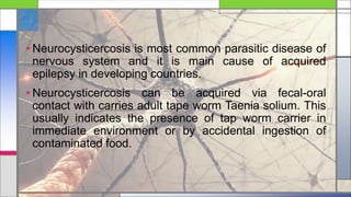 • Neurocysticercosis is most common parasitic disease of
nervous system and it is main cause of acquired
epilepsy in developing countries.
• Neurocysticercosis can be acquired via fecal-oral
contact with carries adult tape worm Taenia solium. This
usually indicates the presence of tap worm carrier in
immediate environment or by accidental ingestion of
contaminated food.
 