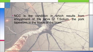 • NCC is the condition in which results from
encystment of the larva of T.Solium, the pork
tapeworm in the tissue of the brain.
 