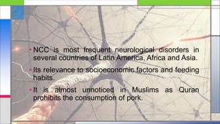 • NCC is most frequent neurological disorders in
several countries of Latin America, Africa and Asia.
• Its relevance to socioeconomic factors and feeding
habits.
• It is almost unnoticed in Muslims as Quran
prohibits the consumption of pork.
 