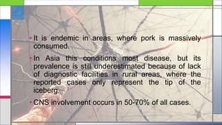 • It is endemic in areas, where pork is massively
consumed.
• In Asia this conditions most disease, but its
prevalence is still underestimated because of lack
of diagnostic facilities in rural areas, where the
reported cases only represent the tip of the
iceberg.
• CNS involvement occurs in 50-70% of all cases.
 