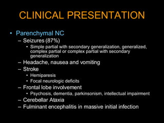 CLINICAL PRESENTATION Parenchymal NC Seizures (87%)  Simple partial with secondary generalization, generalized, complex partial or complex partial with secondary generalization  Headache, nausea and vomiting Stroke  Hemiparesis  Focal neurologic deficits Frontal lobe involvement Psychosis, dementia, parkinsonism, intellectual impairment Cerebellar Ataxia Fulminant encephalitis in massive initial infection 