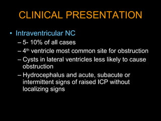 CLINICAL PRESENTATION Intraventricular NC   5- 10% of all cases 4 th  ventricle most common site for obstruction  Cysts in lateral ventricles less likely to cause obstruction Hydrocephalus and acute, subacute or intermittent signs of raised ICP without localizing signs 