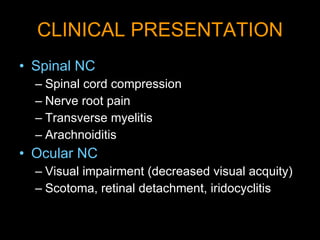 CLINICAL PRESENTATION Spinal NC Spinal cord compression Nerve root pain Transverse myelitis Arachnoiditis Ocular NC Visual impairment (decreased visual acquity) Scotoma, retinal detachment, iridocyclitis 