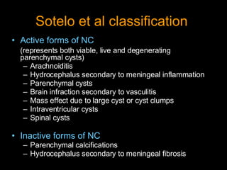 Sotelo et al classification   Active forms of NC (represents both viable, live and degenerating parenchymal cysts) Arachnoiditis Hydrocephalus secondary to meningeal inflammation Parenchymal cysts Brain infraction secondary to vasculitis Mass effect due to large cyst or cyst clumps Intraventricular cysts Spinal cysts Inactive forms of NC Parenchymal calcifications Hydrocephalus secondary to meningeal fibrosis 