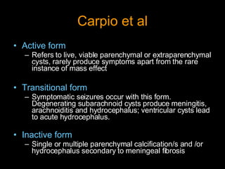 Carpio et al Active form   Refers to live, viable parenchymal or extraparenchymal cysts, rarely produce symptoms apart from the rare instance of mass effect Transitional form Symptomatic seizures occur with this form. Degenerating subarachnoid cysts produce meningitis, arachnoiditis and hydrocephalus; ventricular cysts lead to acute hydrocephalus. Inactive form   Single or multiple parenchymal calcification/s and /or hydrocephalus secondary to meningeal fibrosis 