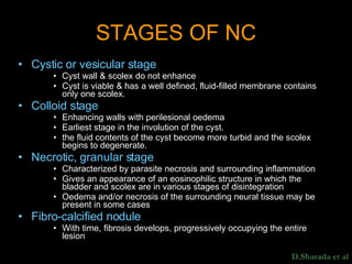 STAGES OF NC Cystic or vesicular stage Cyst wall & scolex do not enhance  Cyst is viable & has a well defined, fluid-filled membrane contains only one scolex.  Colloid stage Enhancing walls with perilesional oedema Earliest stage in the involution of the cyst. the fluid contents of the cyst become more turbid and the scolex begins to degenerate. Necrotic, granular stage Characterized by parasite necrosis and surrounding inflammation Gives an appearance of an eosinophilic structure in which the bladder and scolex are in various stages of disintegration Oedema and/or necrosis of the surrounding neural tissue may be present in some cases Fibro-calcified nodule With time, fibrosis develops, progressively occupying the entire lesion D.Sharada et al 