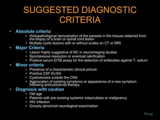 SUGGESTED DIAGNOSTIC CRITERIA Absolute criteria Histopathological demostration of the parasite in the tissues obtained from the biopsy of a brain or spinal cord lesion Multiple cystic lesions with or without scolex on CT or MRI Major Criteria Lesion highly suggestive of NC in neuroimaging studies Spontaneous resolution or eventual calcification Positive serum EITB assay for the detection of antibodies against T. solium Minor criteria Presence of a characteristic clinical picture Positive CSF ELISA Cysticercosis outside the CNS Aggravation of existing symptoms or appearance of a new symptom following anticysticercal therapy Diagnosis with caution Old age Patients with pre existing systemic tuberculosis or malignancy HIV infection Grossly abnormal neurological examination Garg 