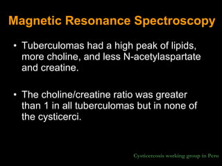 Magnetic Resonance Spectroscopy Tuberculomas had a high peak of lipids, more choline, and less N-acetylaspartate and creatine.  The choline/creatine ratio was greater than 1 in all tuberculomas but in none of the cysticerci.  Cysticercosis working group in Peru 