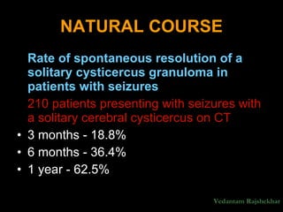 NATURAL COURSE Rate of spontaneous resolution of a solitary cysticercus granuloma in patients with seizures  210 patients presenting with seizures with a solitary cerebral cysticercus on CT 3 months - 18.8%  6 months - 36.4%  1 year - 62.5% Vedantam Rajshekhar 