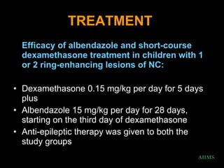 TREATMENT   Efficacy of albendazole and short-course dexamethasone treatment in children with 1 or 2 ring-enhancing lesions of NC:  Dexamethasone 0.15 mg/kg per day for 5 days plus  Albendazole 15 mg/kg per day for 28 days, starting on the third day of dexamethasone  Anti-epileptic therapy was given to both the study groups  AIIMS 