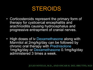 STEROIDS Corticosteroids represent the primary form of therapy for cysticercal encephalitis and arachnoiditis causing hydrocephalus and progressive entrapment of cranial nerves. High doses of iv  Dexamethasone  along with Mannitol at 2mg/kg/day can be followed by chronic oral therapy with  Prednisolone  1mg/kg/day or  Dexamethasone  0.1mg/kg/day administered 3 times a week. JULIO SOTELO, M.D., AND OSCAR H. DEL BRUTTO, M.D 