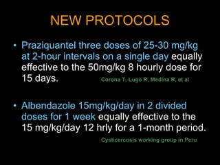 NEW PROTOCOLS Praziquantel three doses of 25-30 mg/kg at 2-hour intervals on a single day  equally effective to the 50mg/kg 8 hourly dose for 15 days.   Corona T, Lugo R, Medina R, et al Albendazole 15mg/kg/day in 2 divided doses for 1 week  equally effective to the 15 mg/kg/day 12 hrly for a 1-month period.  Cysticercosis working group in Peru 
