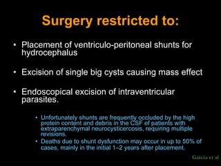 Surgery restricted to: Placement of ventriculo-peritoneal shunts for hydrocephalus Excision of single big cysts causing mass effect  Endoscopical excision of intraventricular parasites.  Unfortunately shunts are frequently occluded by the high protein content and debris in the CSF of patients with extraparenchymal neurocysticercosis, requiring multiple revisions.  Deaths due to shunt dysfunction may occur in up to 50% of cases, mainly in the initial 1–2 years after placement.   Garcia et al 