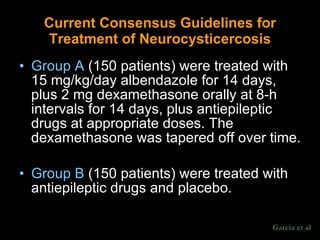 Group A  (150 patients) were treated with 15 mg/kg/day albendazole for 14 days, plus 2 mg dexamethasone orally at 8-h intervals for 14 days, plus antiepileptic drugs at appropriate doses. The dexamethasone was tapered off over time.  Group B  (150 patients) were treated with antiepileptic drugs and placebo.  Current Consensus Guidelines for Treatment of Neurocysticercosis Garcia et al 