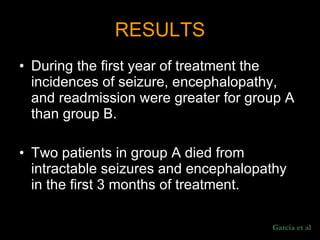 RESULTS During the first year of treatment the incidences of seizure, encephalopathy, and readmission were greater for group A than group B.  Two patients in group A died from intractable seizures and encephalopathy in the first 3 months of treatment.  Garcia et al 