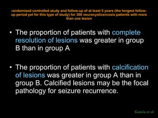 The proportion of patients with  complete resolution of lesions  was greater in group B than in group A  The proportion of patients with  calcification of lesions  was greater in group A than in group B. Calcified lesions may be the focal pathology for seizure recurrence.  randomised controlled study and follow-up of at least 5 years (the longest follow-up period yet for this type of study) for 300 neurocysticercosis patients with more than one lesion Garcia et al 