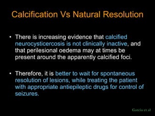 Calcification Vs Natural Resolution There is increasing evidence that  calcified neurocysticercosis is not clinically inactive , and that perilesional oedema may at times be present around the apparently calcified foci.  Therefore, it is  better to wait for spontaneous resolution of lesions, while treating the patient with appropriate antiepileptic drugs for control of seizures.  Garcia et al 