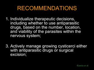 RECOMMENDATIONS Individualize therapeutic decisions, including whether to use antiparasitic drugs, based on the number, location, and viability of the parasites within the nervous system;  Actively manage growing cysticerci either with antiparasitic drugs or surgical excision;  Garcia et al 