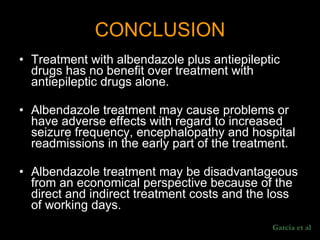 CONCLUSION Treatment with albendazole plus antiepileptic drugs has no benefit over treatment with antiepileptic drugs alone.  Albendazole treatment may cause problems or have adverse effects with regard to increased seizure frequency, encephalopathy and hospital readmissions in the early part of the treatment.  Albendazole treatment may be disadvantageous from an economical perspective because of the direct and indirect treatment costs and the loss of working days.  Garcia et al 