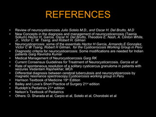 REFERENCES Review of neurocysticercosis  Julio Sotelo M.D., and Oscar H. Del Brutto, M.D New Concepts in the diagnosis and management of neurocysticercosis (Taenia Solium)   Hector H. Garcia, Oscar H. Del Brutto, Theodore E. Nash, A. Clinton White, Jr., Victor C. W. Tsang, and Robert H. Gilman   Neurocysticercosis: some of the essentials   Hector H Garcia, Armando E Gonzalez, Victor C W Tsang, Robert H Gilman,  for the Cysticerocosis Working Group in Peru Diagnostic criteria for neurocysticercosis: Some modifications are needed for Indian patients  Garg Ravindra Kumar Medical Management of Neurocysticercosis  Garg RK Current Consensus Guidelines for Treatment of Neurocysticercosis.  Garcia et al   Rate of spontaneous resolution of a solitary cysticercus granuloma in patients with seizures  Vedantam Rajshekhar, MCh Differential diagnosis between cerebral tuberculosis and neurocysticercosis by magnetic resonance spectroscopy.C ysticercosis working group in Peru Harrison Textbook of Medicine 19 th  Edition Bailey and Love’s Short Practice of Surgery 21 st  edition Rudolph’s Pediatrics 21 st  edition Nelson’s Textbook of Pediatrics Others: D. Sharada et al, Carpio et al, Sotelo et al, Chorobski et al 